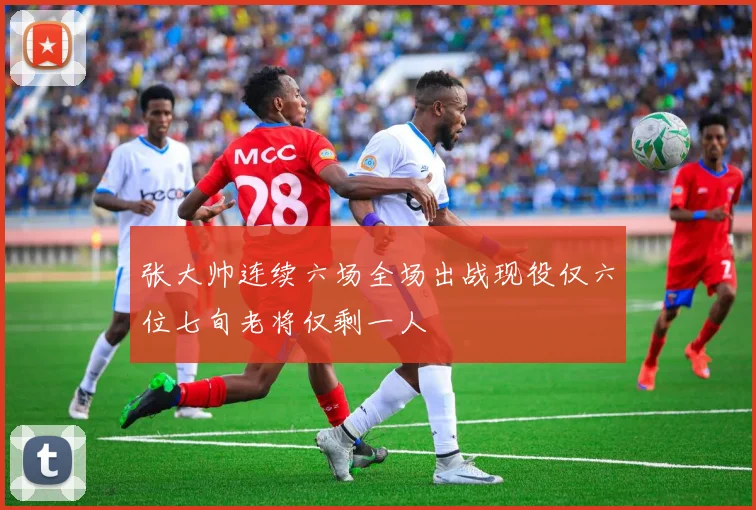 张大帅连续六场全场出战现役仅六位七旬老将仅剩一人