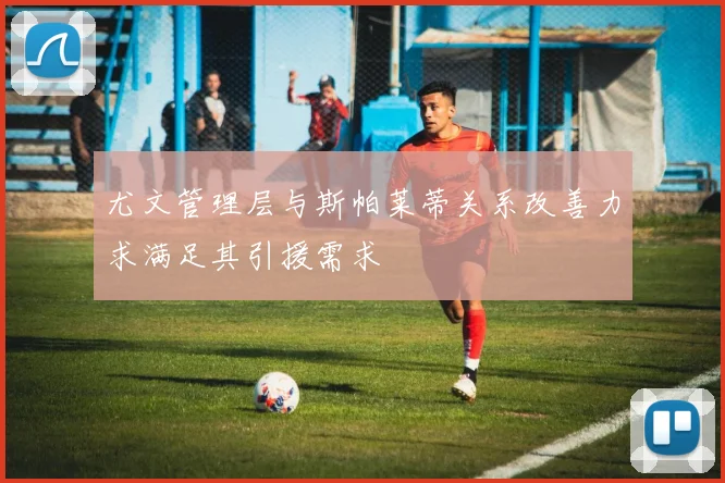 尤文管理层与斯帕莱蒂关系改善力求满足其引援需求