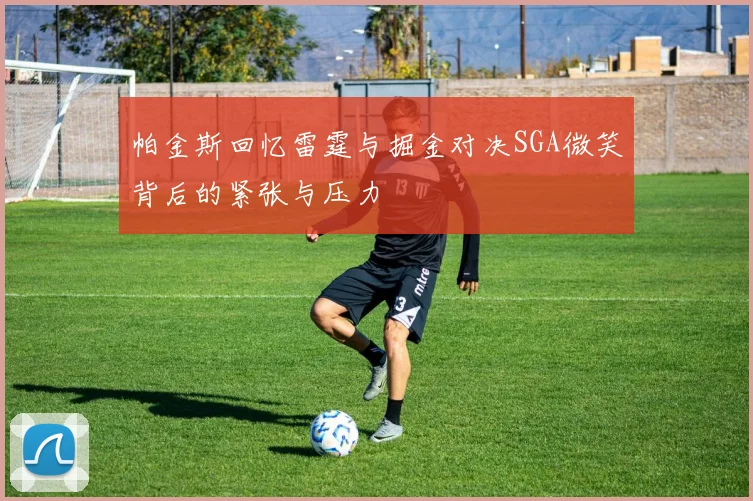 帕金斯回忆雷霆与掘金对决SGA微笑背后的紧张与压力