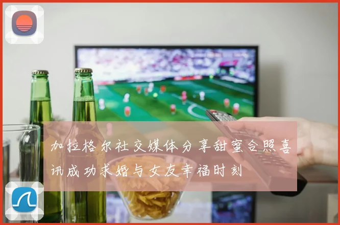 加拉格尔社交媒体分享甜蜜合照喜讯成功求婚与女友幸福时刻