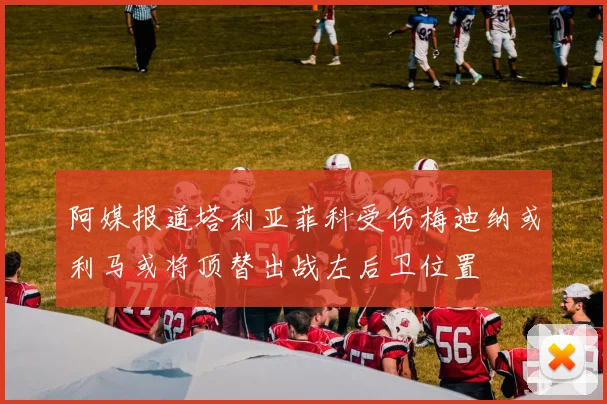 阿媒报道塔利亚菲科受伤梅迪纳或利马或将顶替出战左后卫位置