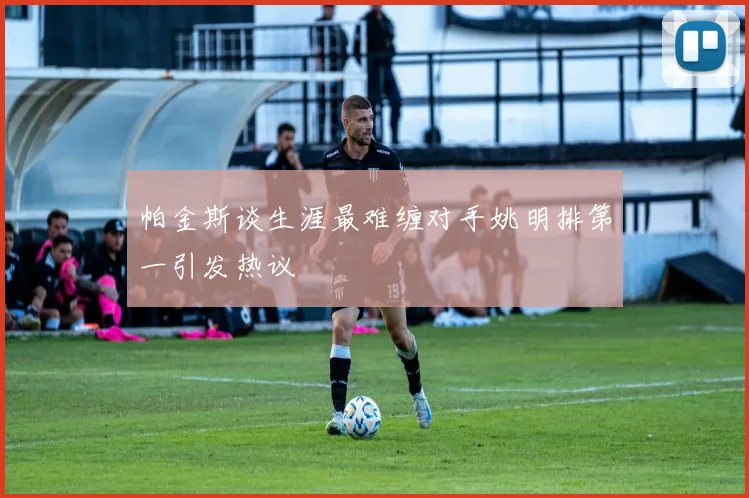 帕金斯谈生涯最难缠对手姚明排第一引发热议