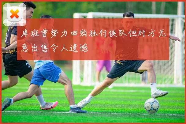 库班曾努力回购独行侠队但对方无意出售令人遗憾