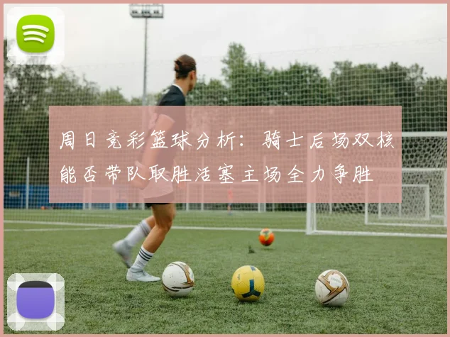 周日竞彩篮球分析：骑士后场双核能否带队取胜活塞主场全力争胜