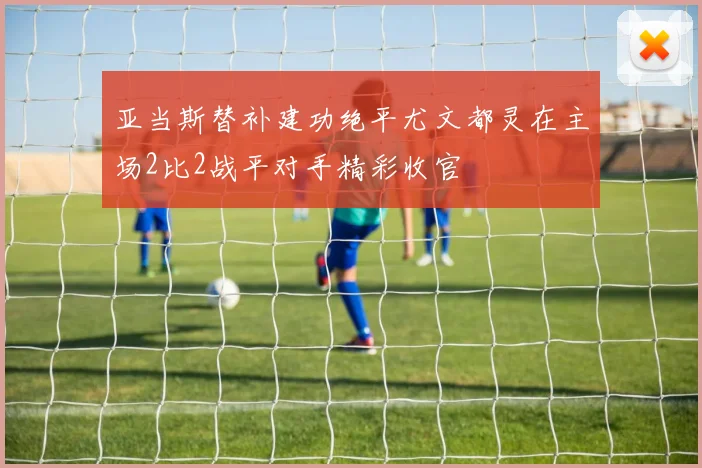 亚当斯替补建功绝平尤文都灵在主场2比2战平对手精彩收官