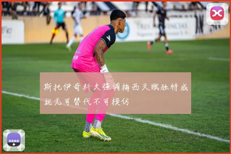 斯托伊奇科夫强调梅西天赋独特成就无可替代不可模仿