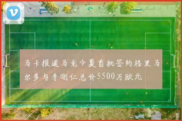 马卡报道马竞今夏首批签约格里马尔多与李刚仁总价5500万欧元