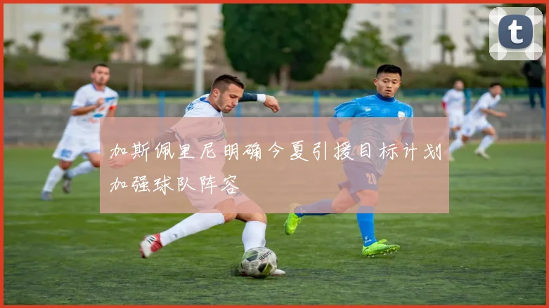 加斯佩里尼明确今夏引援目标计划加强球队阵容