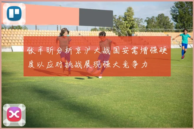张辛昕分析京沪大战国安需增强硬度以应对挑战展现强大竞争力
