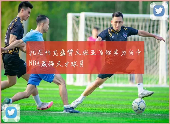 托尼帕克盛赞文班亚马称其为当今NBA最强天才球员