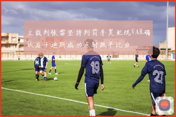 主裁判张雷坚持判罚李昊犯规VAR确认后卡迪斯成功点射扳平比分