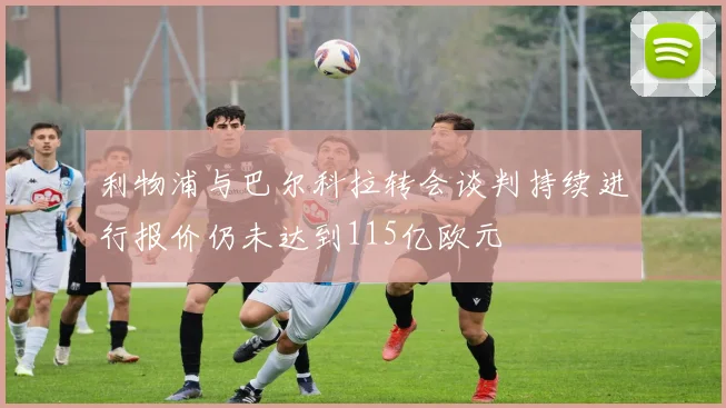 利物浦与巴尔科拉转会谈判持续进行报价仍未达到115亿欧元