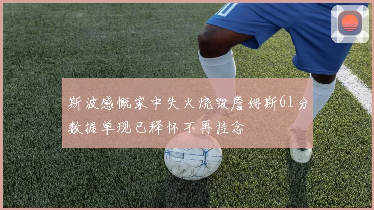 斯波感慨家中失火烧毁詹姆斯61分数据单现已释怀不再挂念