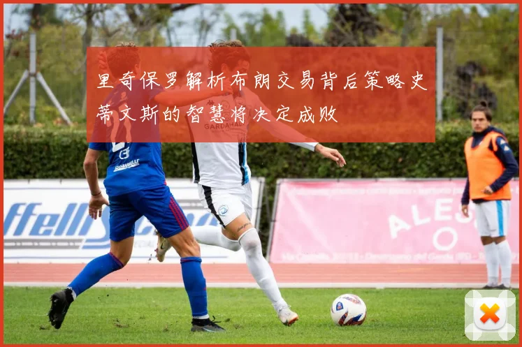 里奇保罗解析布朗交易背后策略史蒂文斯的智慧将决定成败