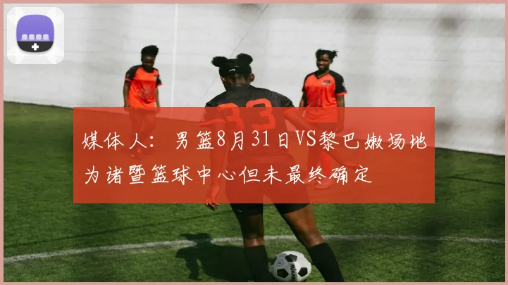 媒体人：男篮8月31日VS黎巴嫩场地为诸暨篮球中心但未最终确定