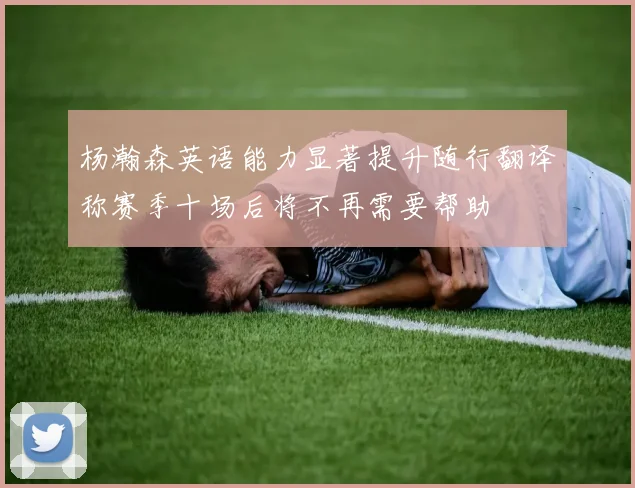 杨瀚森英语能力显著提升随行翻译称赛季十场后将不再需要帮助