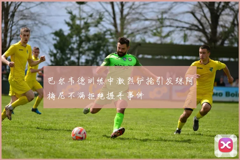 巴尔韦德训练中激烈铲抢引发琼阿梅尼不满拒绝握手事件