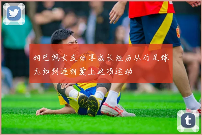 姆巴佩女友分享成长经历从对足球无知到逐渐爱上这项运动