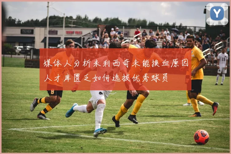 媒体人分析米利西奇未能换血原因人才库匮乏如何选拔优秀球员