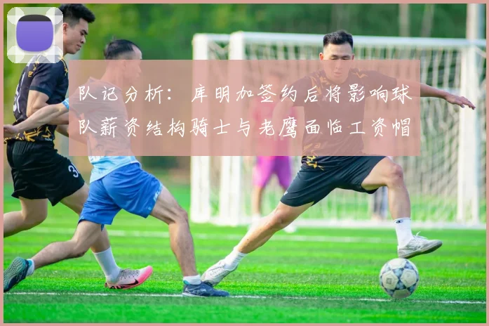队记分析：库明加签约后将影响球队薪资结构骑士与老鹰面临工资帽挑战