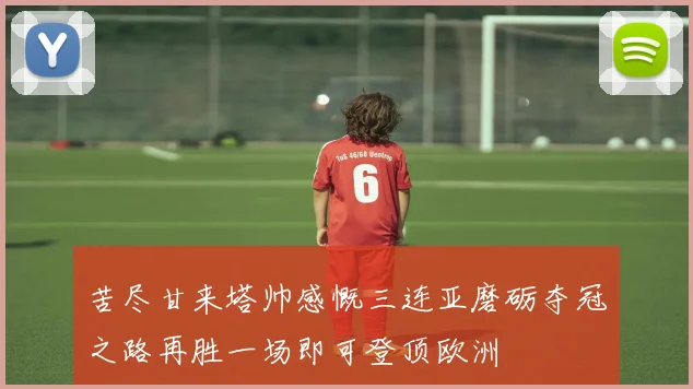 苦尽甘来塔帅感慨三连亚磨砺夺冠之路再胜一场即可登顶欧洲